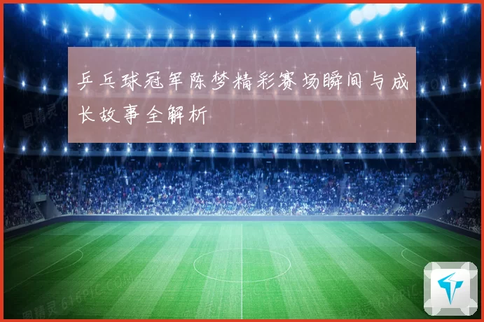 乒乓球冠军陈梦精彩赛场瞬间与成长故事全解析