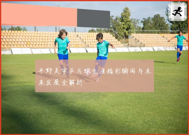 平野美宇乒乓球生涯精彩瞬间与未来发展全解析