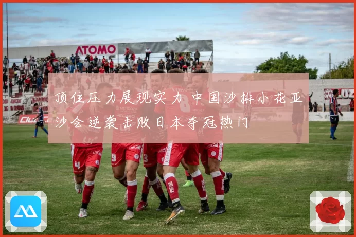 顶住压力展现实力 中国沙排小花亚沙会逆袭击败日本夺冠热门