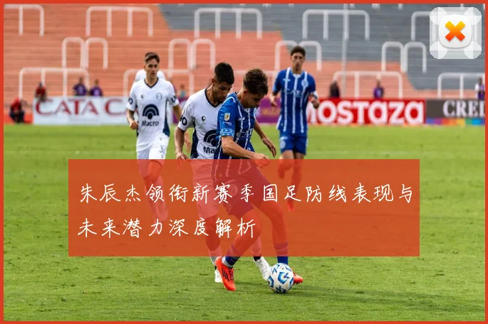 朱辰杰领衔新赛季国足防线表现与未来潜力深度解析