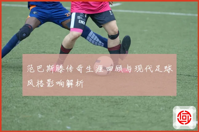范巴斯滕传奇生涯回顾与现代足球风格影响解析