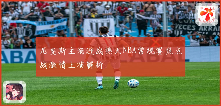 尼克斯主场迎战热火NBA常规赛焦点战激情上演解析