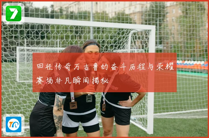 田径传奇万吉鲁的奋斗历程与荣耀赛场非凡瞬间揭秘