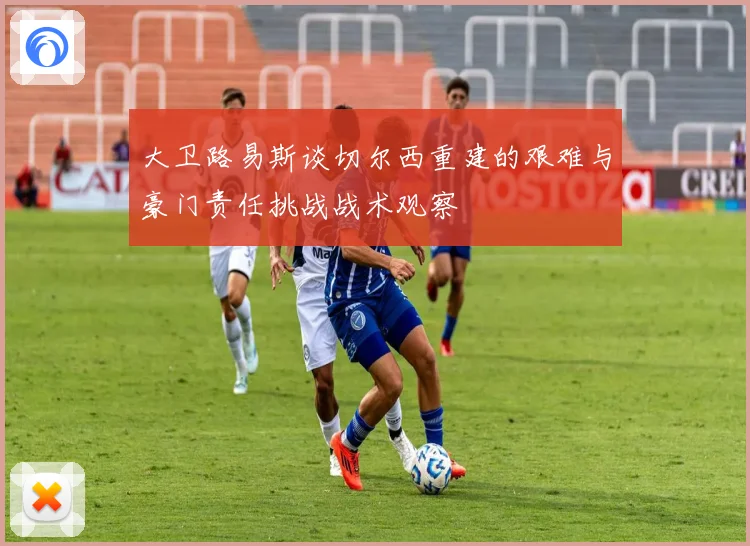 大卫路易斯谈切尔西重建的艰难与豪门责任挑战战术观察