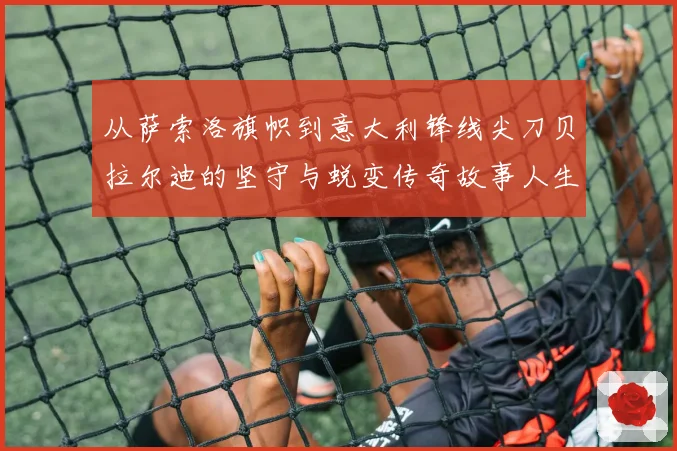 从萨索洛旗帜到意大利锋线尖刀贝拉尔迪的坚守与蜕变传奇故事人生