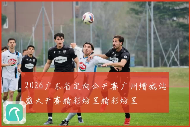 2026广东省定向公开赛广州增城站盛大开赛精彩纷呈精彩纷呈