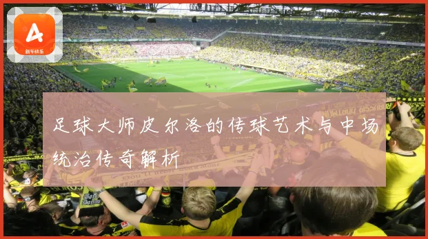 足球大师皮尔洛的传球艺术与中场统治传奇解析
