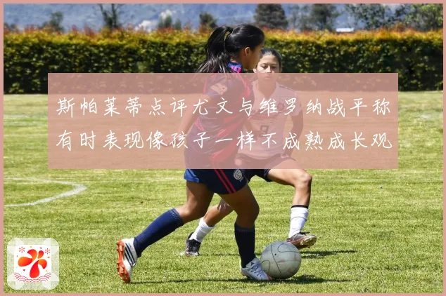 斯帕莱蒂点评尤文与维罗纳战平称有时表现像孩子一样不成熟成长观察