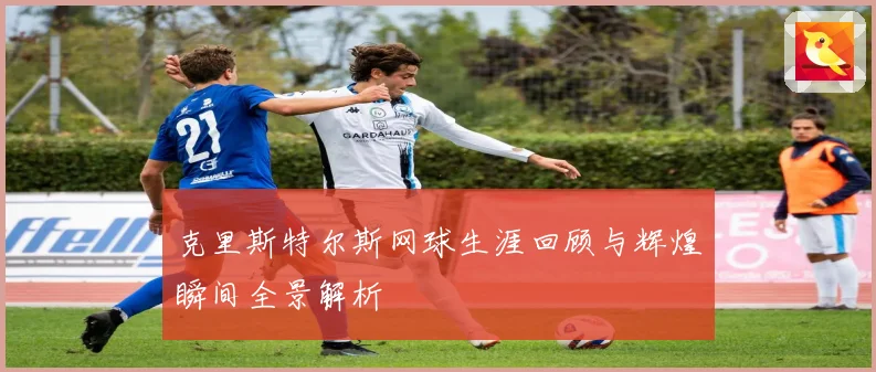 克里斯特尔斯网球生涯回顾与辉煌瞬间全景解析