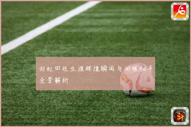 刘虹田径生涯辉煌瞬间与训练秘辛全景解析