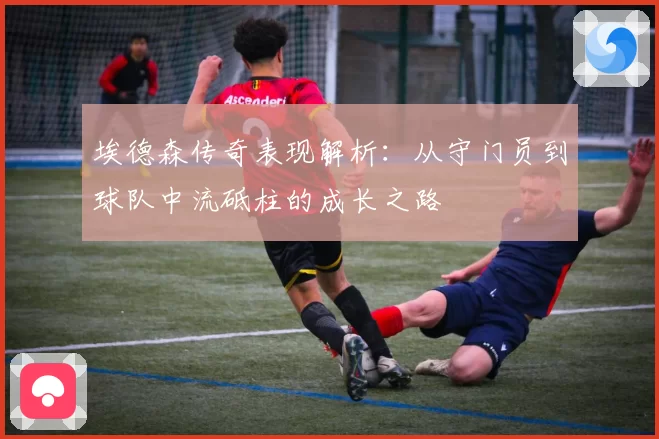 埃德森传奇表现解析：从守门员到球队中流砥柱的成长之路