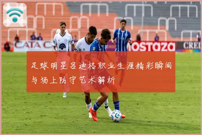 足球明星吕迪格职业生涯精彩瞬间与场上防守艺术解析