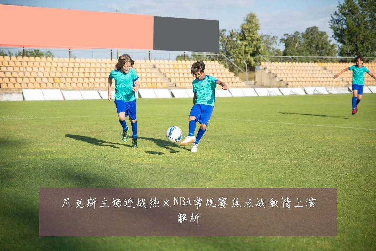 尼克斯主场迎战热火NBA常规赛焦点战激情上演解析