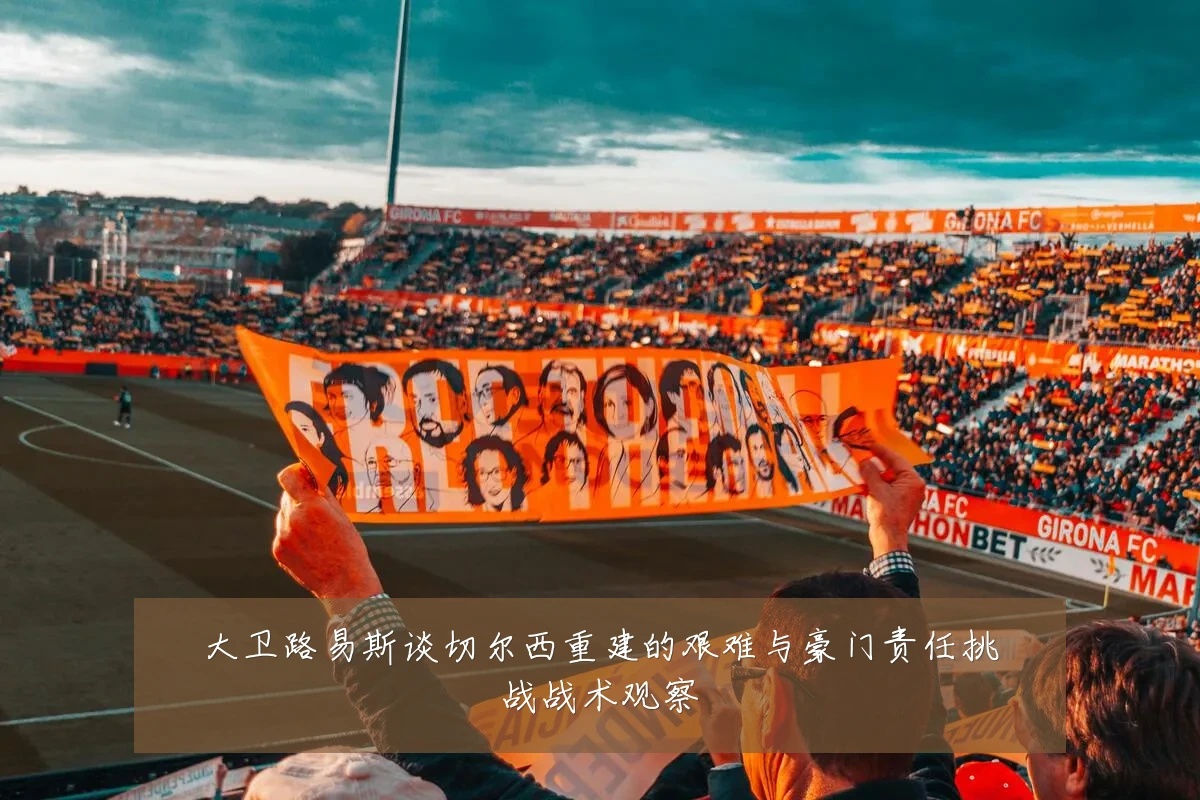大卫路易斯谈切尔西重建的艰难与豪门责任挑战战术观察