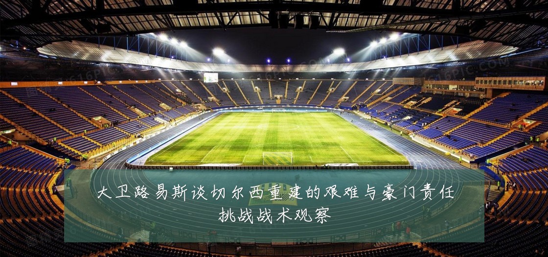 大卫路易斯谈切尔西重建的艰难与豪门责任挑战战术观察
