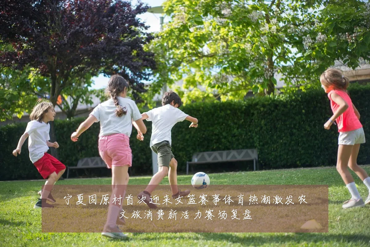 宁夏固原村首次迎来女篮赛事体育热潮激发农文旅消费新活力赛场复盘